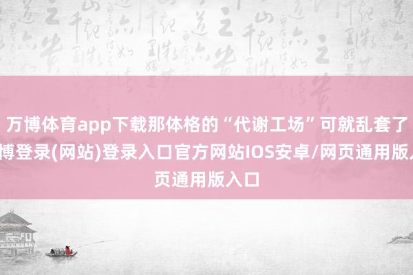 万博体育app下载那体格的“代谢工场”可就乱套了-万博登录(网站)登录入口官方网站IOS安卓/网页通用版入口