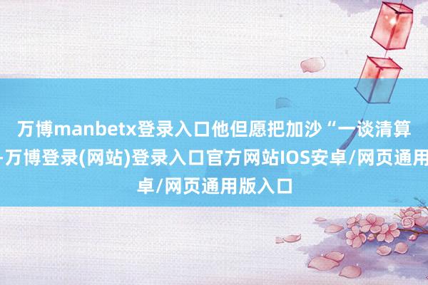 万博manbetx登录入口他但愿把加沙“一谈清算干净”-万博登录(网站)登录入口官方网站IOS安卓/网页通用版入口