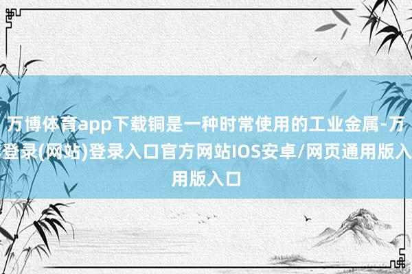 万博体育app下载铜是一种时常使用的工业金属-万博登录(网站)登录入口官方网站IOS安卓/网页通用版入口