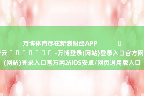 万博体育尽在新浪财经APP            						牵涉裁剪：王若云 							-万博登录(网站)登录入口官方网站IOS安卓/网页通用版入口