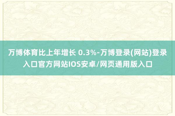 万博体育比上年增长 0.3%-万博登录(网站)登录入口官方网站IOS安卓/网页通用版入口