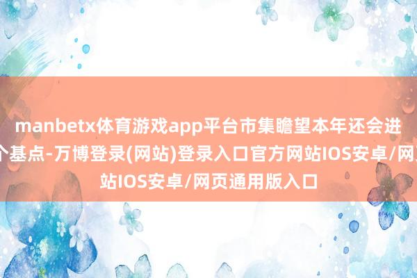 manbetx体育游戏app平台市集瞻望本年还会进一步降息50个基点-万博登录(网站)登录入口官方网站IOS安卓/网页通用版入口