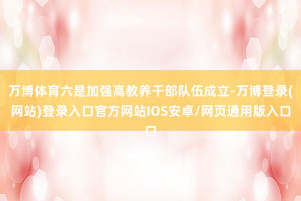 万博体育六是加强高教养干部队伍成立-万博登录(网站)登录入口官方网站IOS安卓/网页通用版入口