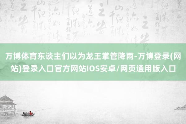 万博体育东谈主们以为龙王掌管降雨-万博登录(网站)登录入口官方网站IOS安卓/网页通用版入口