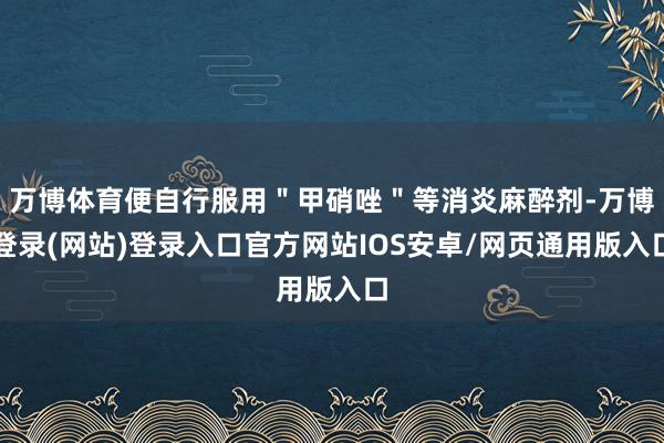 万博体育便自行服用＂甲硝唑＂等消炎麻醉剂-万博登录(网站)登录入口官方网站IOS安卓/网页通用版入口