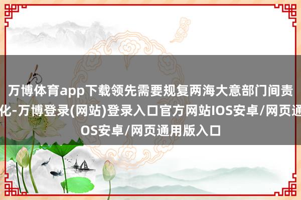 万博体育app下载领先需要规复两海大意部门间责任的普通化-万博登录(网站)登录入口官方网站IOS安卓/网页通用版入口