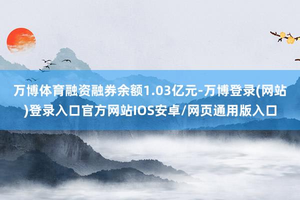 万博体育融资融券余额1.03亿元-万博登录(网站)登录入口官方网站IOS安卓/网页通用版入口