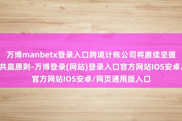 万博manbetx登录入口跨境计帐公司将赓续坚握市集运转、互利共赢原则-万博登录(网站)登录入口官方网站IOS安卓/网页通用版入口