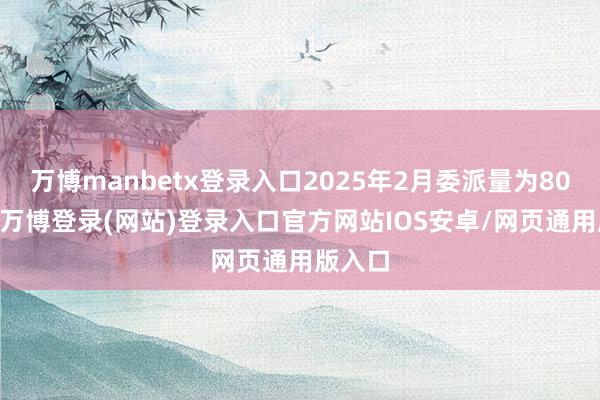 万博manbetx登录入口2025年2月委派量为8013辆-万博登录(网站)登录入口官方网站IOS安卓/网页通用版入口