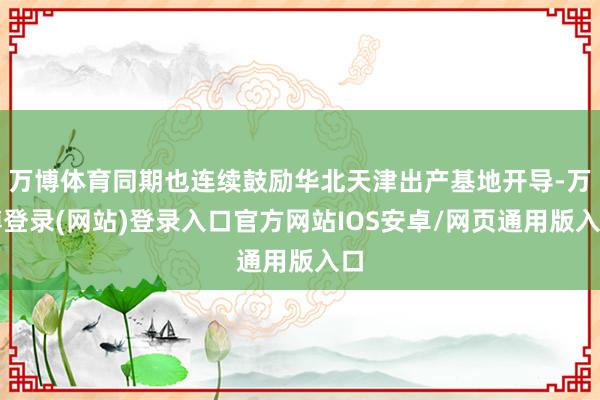 万博体育同期也连续鼓励华北天津出产基地开导-万博登录(网站)登录入口官方网站IOS安卓/网页通用版入口