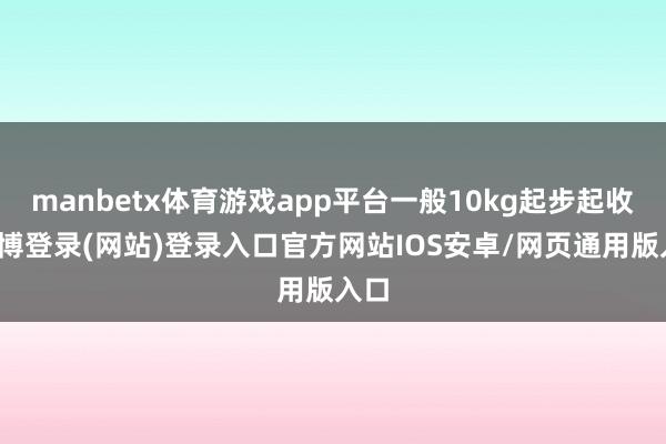 manbetx体育游戏app平台一般10kg起步起收-万博登录(网站)登录入口官方网站IOS安卓/网页通用版入口