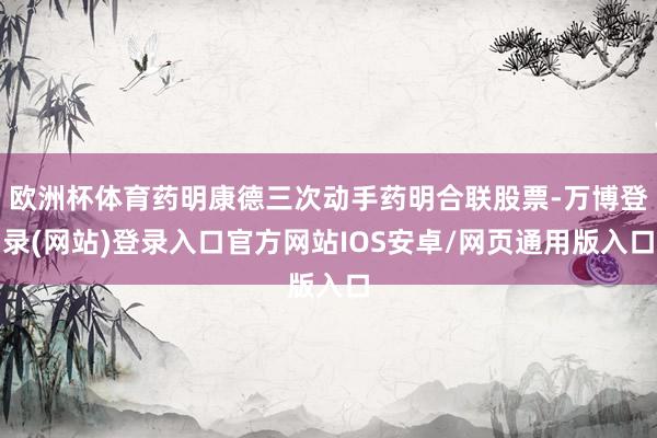 欧洲杯体育药明康德三次动手药明合联股票-万博登录(网站)登录入口官方网站IOS安卓/网页通用版入口