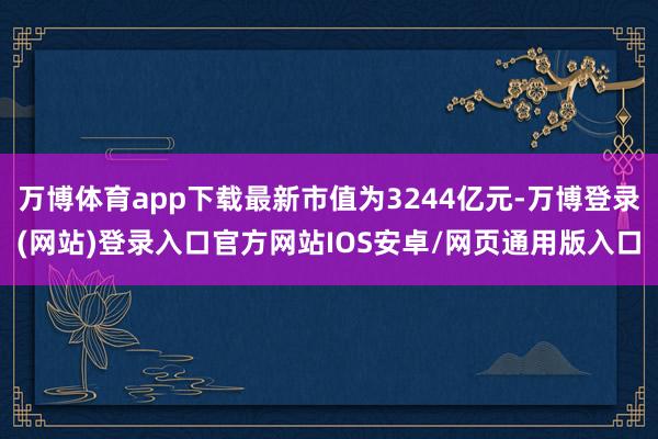 万博体育app下载最新市值为3244亿元-万博登录(网站)登录入口官方网站IOS安卓/网页通用版入口