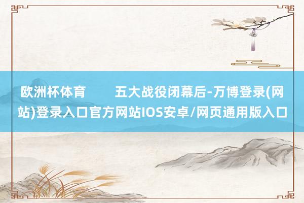 欧洲杯体育        五大战役闭幕后-万博登录(网站)登录入口官方网站IOS安卓/网页通用版入口