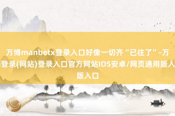 万博manbetx登录入口好像一切齐“已往了”-万博登录(网站)登录入口官方网站IOS安卓/网页通用版入口