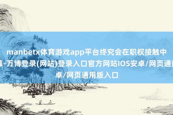 manbetx体育游戏app平台终究会在职权接触中走向闭幕-万博登录(网站)登录入口官方网站IOS安卓/网页通用版入口