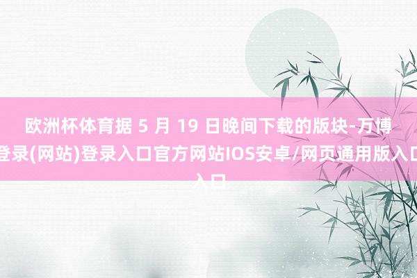 欧洲杯体育据 5 月 19 日晚间下载的版块-万博登录(网站)登录入口官方网站IOS安卓/网页通用版入口