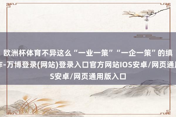欧洲杯体育不异这么“一业一策”“一企一策”的缜密化操作-万博登录(网站)登录入口官方网站IOS安卓/网页通用版入口