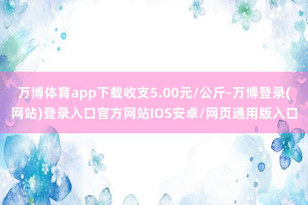 万博体育app下载收支5.00元/公斤-万博登录(网站)登录入口官方网站IOS安卓/网页通用版入口