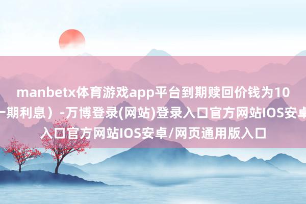manbetx体育游戏app平台到期赎回价钱为108.30元（含终末一期利息）-万博登录(网站)登录入口官方网站IOS安卓/网页通用版入口