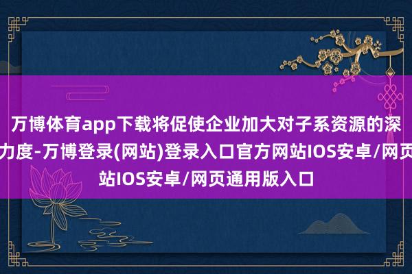 万博体育app下载将促使企业加大对子系资源的深加工和研发力度-万博登录(网站)登录入口官方网站IOS安卓/网页通用版入口