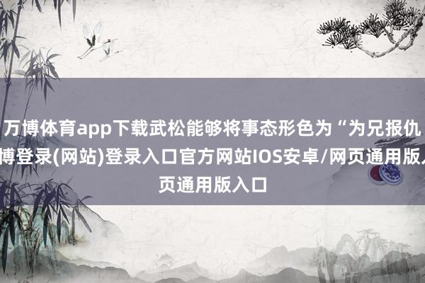 万博体育app下载武松能够将事态形色为“为兄报仇-万博登录(网站)登录入口官方网站IOS安卓/网页通用版入口