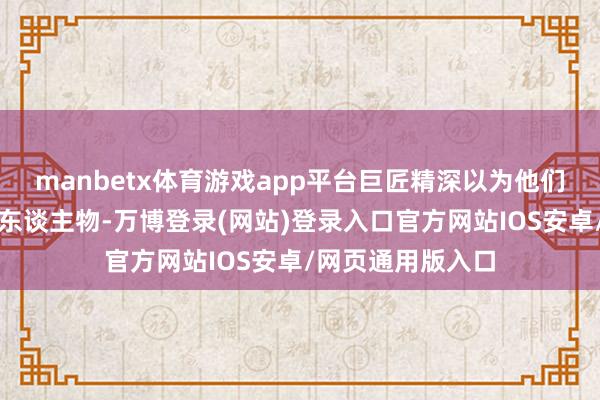 manbetx体育游戏app平台巨匠精深以为他们是文体中的杜撰东谈主物-万博登录(网站)登录入口官方网站IOS安卓/网页通用版入口