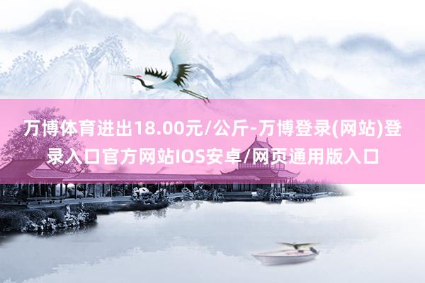 万博体育进出18.00元/公斤-万博登录(网站)登录入口官方网站IOS安卓/网页通用版入口