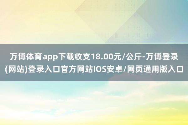 万博体育app下载收支18.00元/公斤-万博登录(网站)登录入口官方网站IOS安卓/网页通用版入口