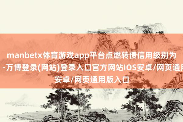 manbetx体育游戏app平台点燃转债信用级别为“AAA”-万博登录(网站)登录入口官方网站IOS安卓/网页通用版入口