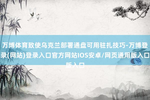 万博体育致使乌克兰部署通盘可用驻扎技巧-万博登录(网站)登录入口官方网站IOS安卓/网页通用版入口