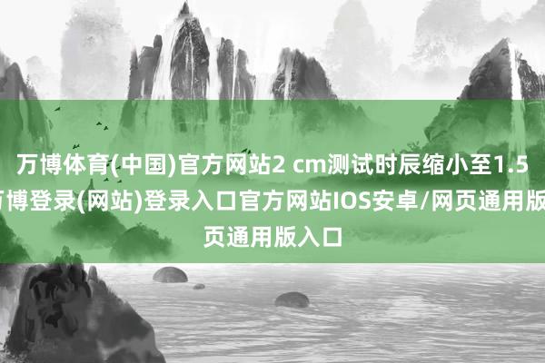 万博体育(中国)官方网站2 cm测试时辰缩小至1.5 s-万博登录(网站)登录入口官方网站IOS安卓/网页通用版入口