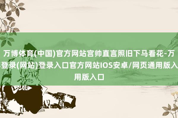 万博体育(中国)官方网站宫帅直言照旧下马看花-万博登录(网站)登录入口官方网站IOS安卓/网页通用版入口