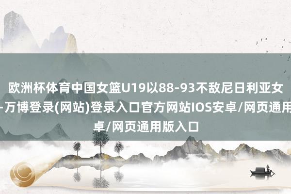 欧洲杯体育中国女篮U19以88-93不敌尼日利亚女篮U19-万博登录(网站)登录入口官方网站IOS安卓/网页通用版入口