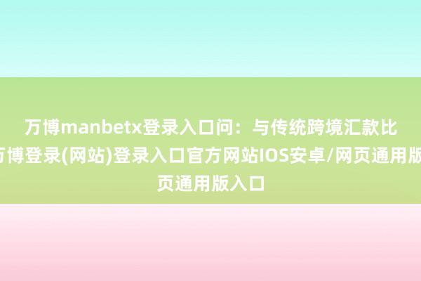 万博manbetx登录入口　　问：与传统跨境汇款比拟-万博登录(网站)登录入口官方网站IOS安卓/网页通用版入口