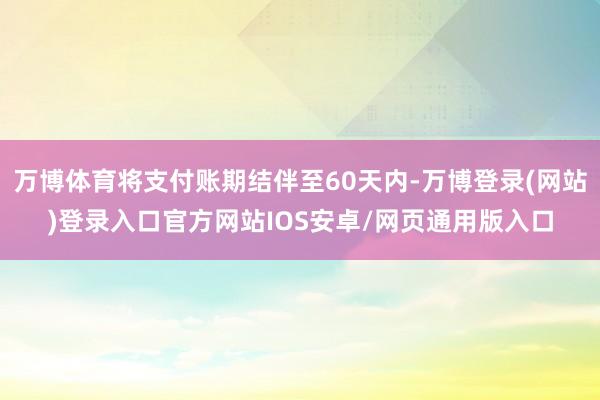 万博体育将支付账期结伴至60天内-万博登录(网站)登录入口官方网站IOS安卓/网页通用版入口