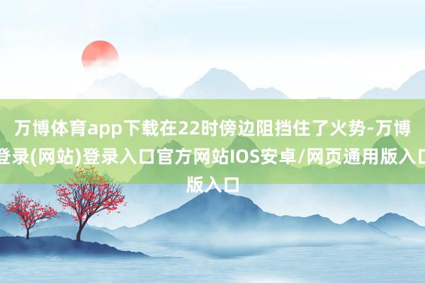 万博体育app下载在22时傍边阻挡住了火势-万博登录(网站)登录入口官方网站IOS安卓/网页通用版入口