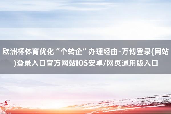欧洲杯体育优化“个转企”办理经由-万博登录(网站)登录入口官方网站IOS安卓/网页通用版入口
