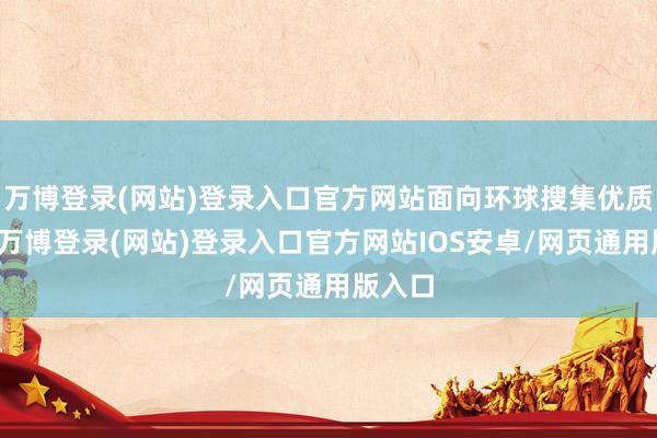 万博登录(网站)登录入口官方网站面向环球搜集优质技俩-万博登录(网站)登录入口官方网站IOS安卓/网页通用版入口
