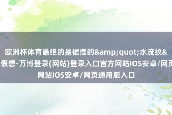 欧洲杯体育最绝的是裙摆的&quot;水流纹&quot;假想-万博登录(网站)登录入口官方网站IOS安卓/网页通用版入口