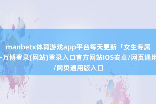 manbetx体育游戏app平台每天更新「女生专属穿搭」-万博登录(网站)登录入口官方网站IOS安卓/网页通用版入口