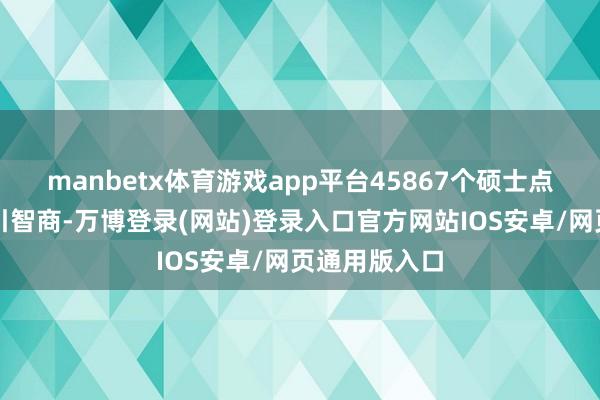 manbetx体育游戏app平台45867个硕士点具有定向指引智商-万博登录(网站)登录入口官方网站IOS安卓/网页通用版入口