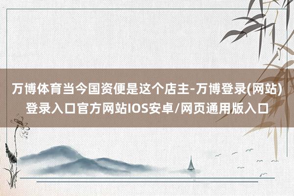 万博体育当今国资便是这个店主-万博登录(网站)登录入口官方网站IOS安卓/网页通用版入口