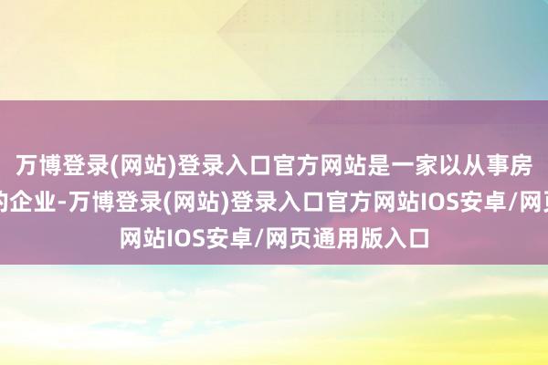 万博登录(网站)登录入口官方网站是一家以从事房地产业为主的企业-万博登录(网站)登录入口官方网站IOS安卓/网页通用版入口