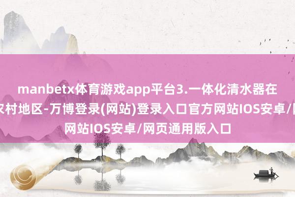 manbetx体育游戏app平台3.一体化清水器在农村的应用在农村地区-万博登录(网站)登录入口官方网站IOS安卓/网页通用版入口