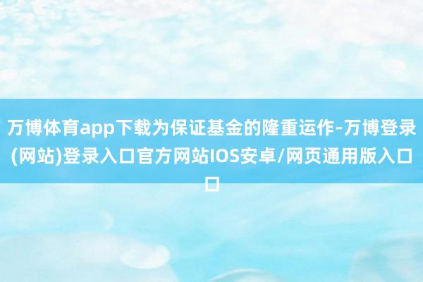万博体育app下载为保证基金的隆重运作-万博登录(网站)登录入口官方网站IOS安卓/网页通用版入口
