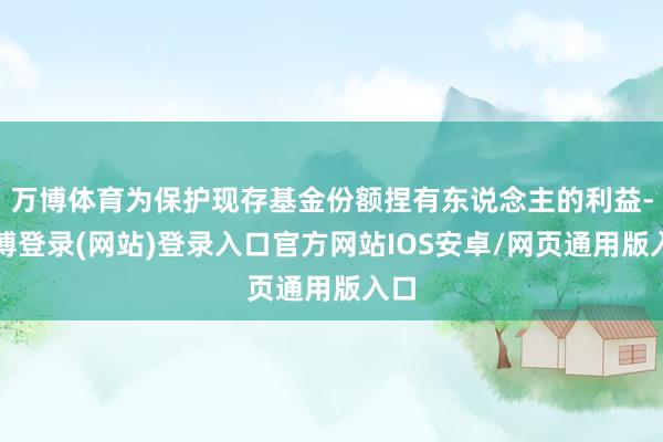 万博体育为保护现存基金份额捏有东说念主的利益-万博登录(网站)登录入口官方网站IOS安卓/网页通用版入口