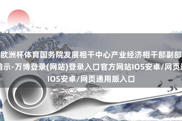 欧洲杯体育国务院发展相干中心产业经济相干部副部长许召元暗示-万博登录(网站)登录入口官方网站IOS安卓/网页通用版入口