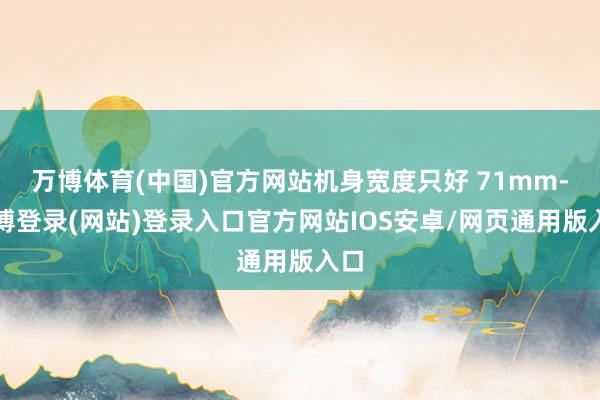 万博体育(中国)官方网站机身宽度只好 71mm-万博登录(网站)登录入口官方网站IOS安卓/网页通用版入口