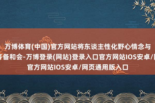 万博体育(中国)官方网站将东谈主性化野心情念与先锋好意思学齐备和会-万博登录(网站)登录入口官方网站IOS安卓/网页通用版入口